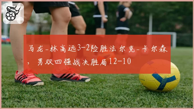 马龙_林高远3-2险胜法尔克_卡尔森，男双四强战决胜局12-10