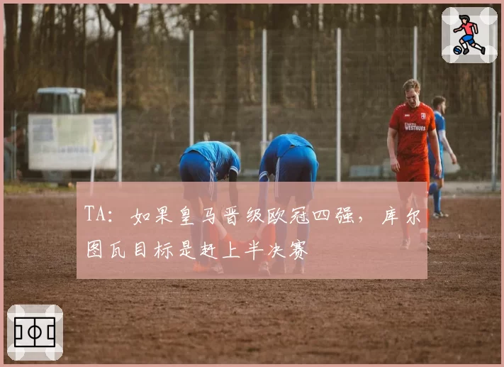 TA:如果皇马晋级欧冠四强,库尔图瓦目标是赶上半决赛
