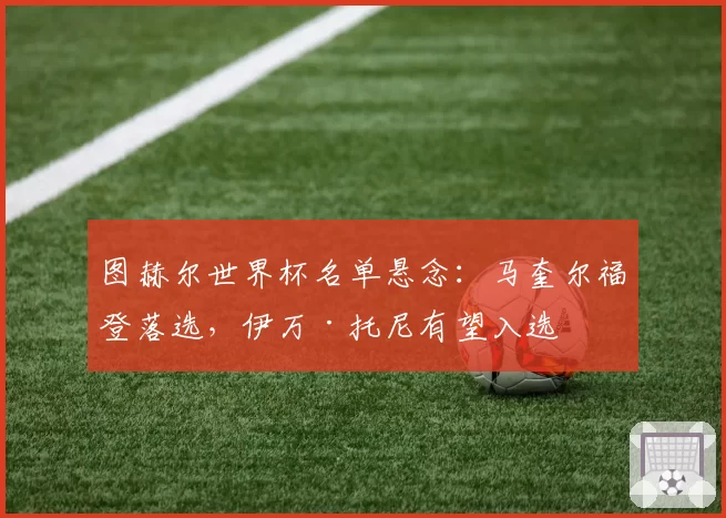 图赫尔世界杯名单悬念:马奎尔福登落选,伊万·托尼有望入选