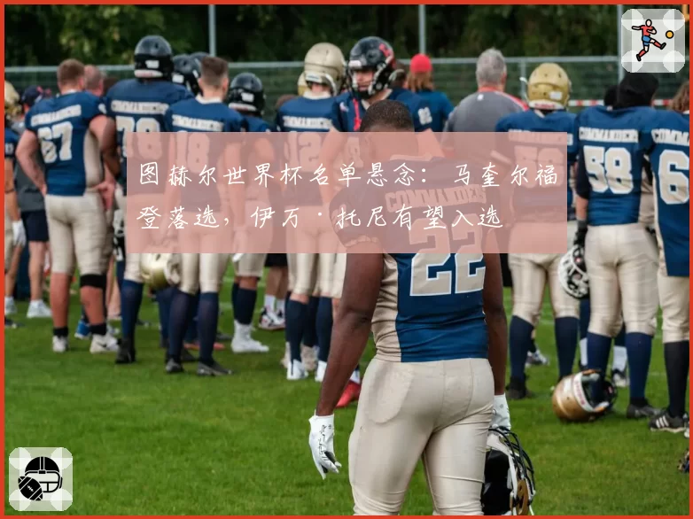 图赫尔世界杯名单悬念：马奎尔福登落选，伊万·托尼有望入选