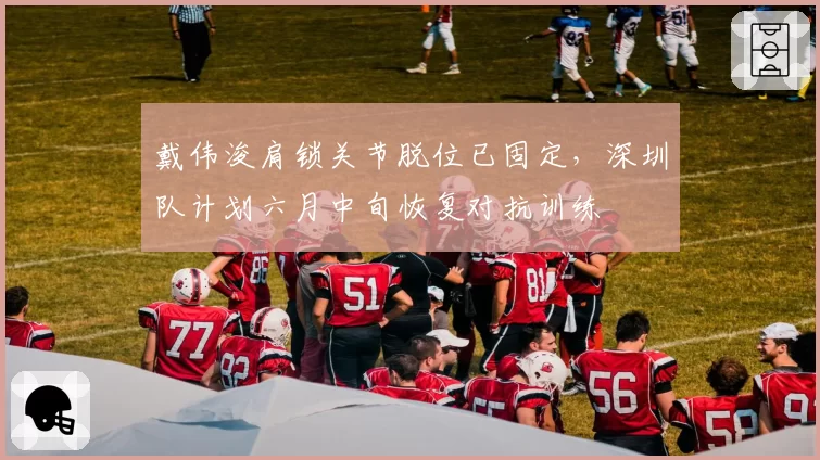 戴伟浚肩锁关节脱位已固定，深圳队计划六月中旬恢复对抗训练