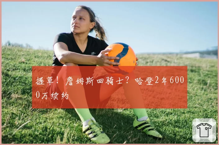 握草!詹姆斯回骑士?哈登2年6000万续约
