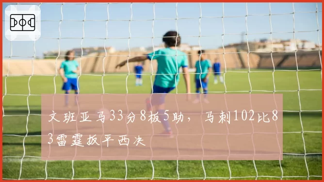 文班亚马33分8板5助，马刺102比83雷霆扳平西决