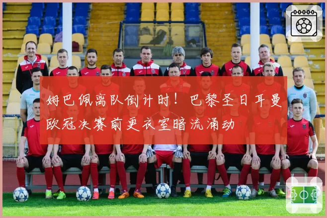姆巴佩离队倒计时！巴黎圣日耳曼欧冠决赛前更衣室暗流涌动