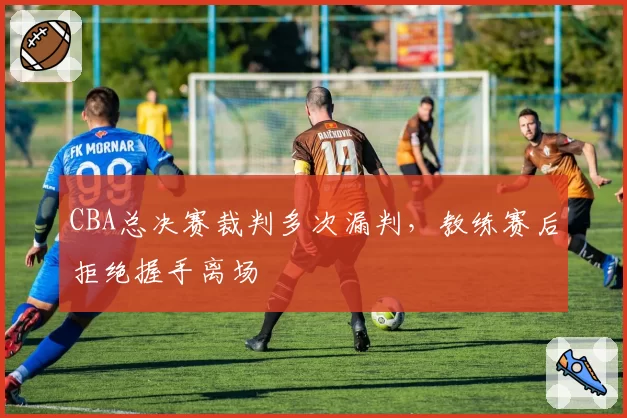 CBA总决赛裁判多次漏判,教练赛后拒绝握手离场