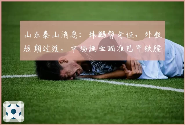 山东泰山消息：韩鹏暂考证，外教短期过渡，中场换血瞄准巴甲铁腰