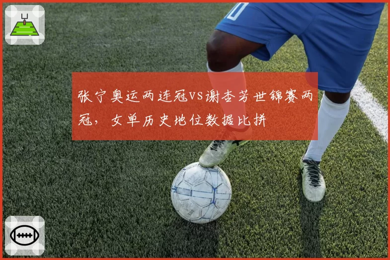 张宁奥运两连冠vs谢杏芳世锦赛两冠,女单历史地位数据比拼