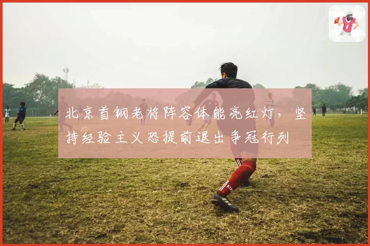 北京首钢老将阵容体能亮红灯，坚持经验主义恐提前退出争冠行列