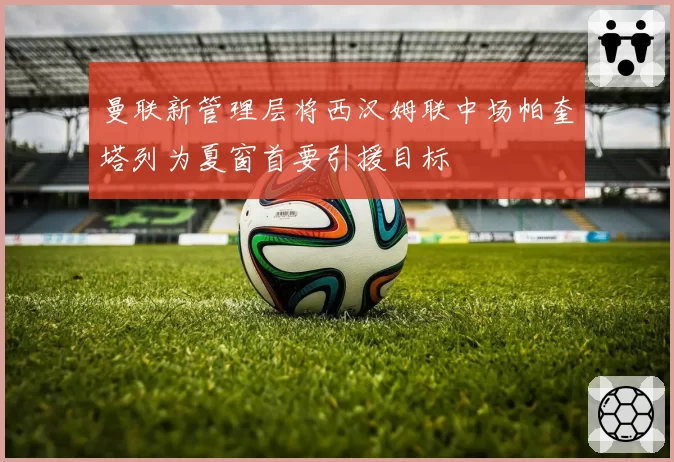 曼联新管理层将西汉姆联中场帕奎塔列为夏窗首要引援目标