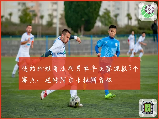 德约科维奇法网男单半决赛挽救5个赛点，逆转阿尔卡拉斯晋级