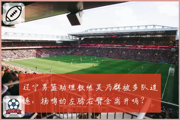 辽宁男篮助理教练吴乃群被多队追逐，杨鸣的左膀右臂会离开吗？