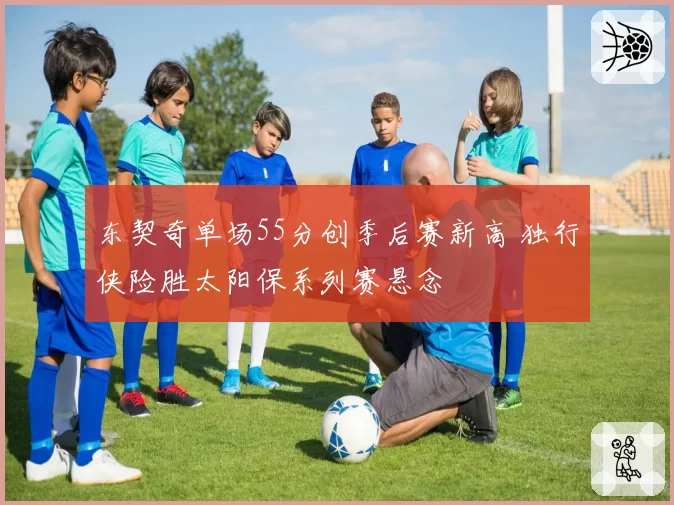 东契奇单场55分创季后赛新高 独行侠险胜太阳保系列赛悬念
