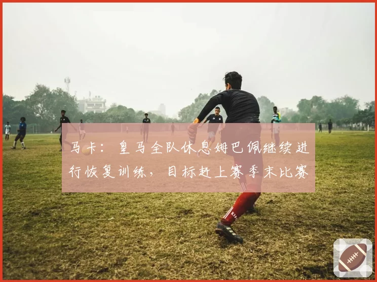 马卡：皇马全队休息姆巴佩继续进行恢复训练，目标赶上赛季末比赛