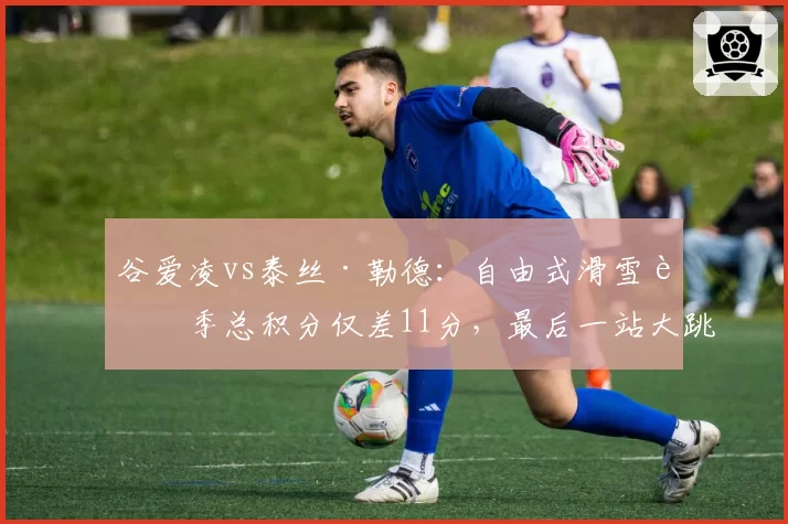 谷爱凌vs泰丝·勒德：自由式滑雪赛季总积分仅差11分，最后一站大跳台定乾坤