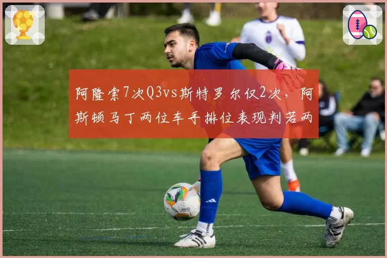 阿隆索7次Q3vs斯特罗尔仅2次,阿斯顿马丁两位车手排位表现判若两队