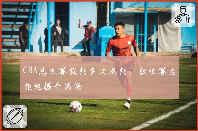 CBA总决赛裁判多次漏判,教练赛后拒绝握手离场