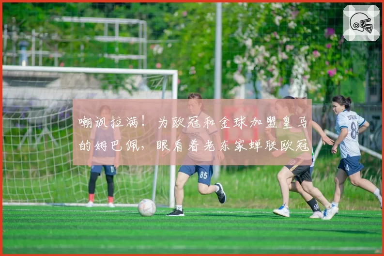 嘲讽拉满！为欧冠和金球加盟皇马的姆巴佩，眼看着老东家蝉联欧冠