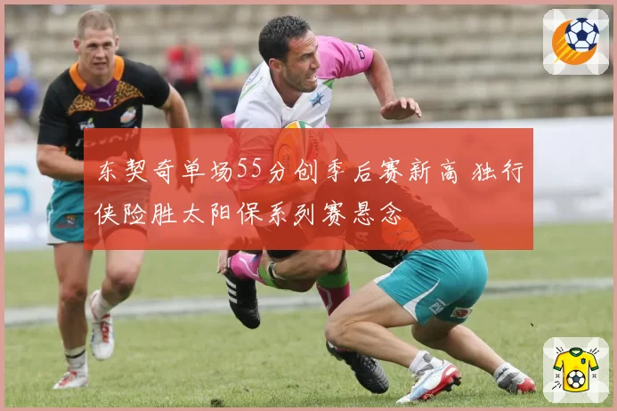 东契奇单场55分创季后赛新高 独行侠险胜太阳保系列赛悬念